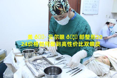 美 🌷 贝尔眼 🦈 部整形2024价格如何做到高性价比双眼皮